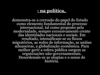 - na política,  demonstra-se a corrosão do papel do Estado como elemento fundamental do processo internacional, tal como proposto pela modernidade, sempre excessivamente crente das identidades nacionais e sociais. Em resultado, intensificam-se os fluxos migratórios, as redes de informação, as uniões aduaneiras, a globalização econômica. Para melhor gerir a esfera pública surgem as organizações não-governamentais. Desordenam-se as utopias e o senso de história. 
