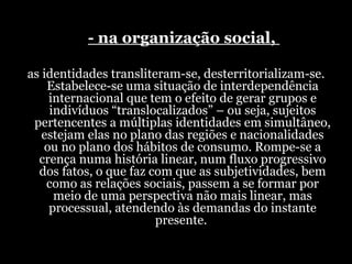   - na organização social,  as identidades transliteram-se, desterritorializam-se. Estabelece-se uma situação de interdependência internacional que tem o efeito de gerar grupos e indivíduos “translocalizados” – ou seja, sujeitos pertencentes a múltiplas identidades em simultâneo, estejam elas no plano das regiões e nacionalidades ou no plano dos hábitos de consumo. Rompe-se a crença numa história linear, num fluxo progressivo dos fatos, o que faz com que as subjetividades, bem como as relações sociais, passem a se formar por meio de uma perspectiva não mais linear, mas processual, atendendo às demandas do instante presente.  