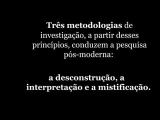 Três metodologias  de investigação, a partir desses princípios, conduzem a pesquisa pós-moderna:  a desconstrução, a interpretação e a mistificação.  