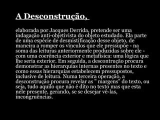 A Desconstrução,  elaborada por Jacques Derrida, pretende ser uma indagação anti-objetivista do objeto estudado. Ela parte de uma espécie de desmistificação desse objeto, de maneira a romper os vínculos que ele pressupõe - na soma das leituras anteriormente produzidas sobre ele - com uma coerência exterior e metafísica: uma lógica que lhe seria exterior. Em seguida, a descontrução procura demonstrar as hierarquias internas presentes no texto e como essas hierarquias estabelecem pressupostos, inclusive de leitura. Numa terceira operação, a desconstrução procura revelar as " margens" do texto, ou seja, tudo aquilo que não é dito no texto mas que esta nele presente, gerando, se se desejar vê-las, incongruências. 