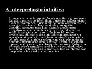 A interpretação intuitiva é, por sua vez, uma interpretação introspectiva, algumas vezes fechada, a respeito de determinado objeto. Ela tende a rejeitar a indagação empírica, funcionando como um complemento da investigação os como o lançamento de pressupostos. Constitui, assim, um texto livre, algumas grandemente divagativo, no qual se fundem a consciência individual do sujeito investigador com a consciência social do objeto investigado. Foucault já dizia que tudo é interpretação. Ou seja, que a interpretação constitui uma estratégia essencial de conhecimento do mundo, sendo que, na visão pós-moderna, nenhuma interpretação seria "superior" a outra, o que institui o principio do paralelismo entre as interpretações. Parte-se do principio ético e estratégico geral de que o pesquisador deve considerar a influência da sua própria cultura na interpretação que produz sobre a cultura que encontra.  