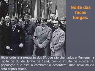 Noite das
                                               facas
                                              longas.




Hitler ordena a execução dos SA que são chamados a Munique na
 noite de 30 de Junho de 1934, com o intuito de mostrar à
população que está a combater a desordem. Uma nova milícia
será depois criada.
 