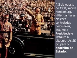 A 2 de Agosto
de 1934, morre
Hindenburg.
Hitler ganha as
eleições
controladas
pelos nazis,
assume a
Presidência e
instaura a
ditadura. As SS
ocupam o
aparelho de
Estado.
 