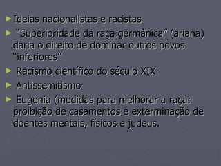 ► Ideias nacionalistas e racistas
► “Superioridade da raça germânica” (ariana)
 daria o direito de dominar outros povos
 “inferiores”
► Racismo científico do século XIX
► Antissemitismo
► Eugenia (medidas para melhorar a raça:
 proibição de casamentos e exterminação de
 doentes mentais, físicos e judeus.
 