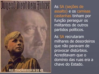 As SA (seções de
assalto) e os camisas
castanhas tinham por
função perseguir os
militantes de outros
partidos políticos.
As SA recrutaram
milhares de desordeiros
que não paravam de
provocar distúrbios.
Acreditavam que o
domínio das ruas era a
chave do Estado.
 