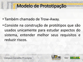 Modelo de Prototipação
• Também chamado de Trow-Away.
• Consiste na construção de protótipos que são
usados unicamente para estudar aspectos do
sistema, entender melhor seus requisitos e
reduzir riscos.
 