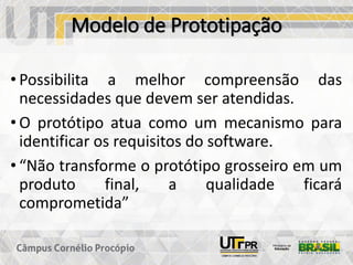 Modelo de Prototipação
• Possibilita a melhor compreensão das
necessidades que devem ser atendidas.
• O protótipo atua como um mecanismo para
identificar os requisitos do software.
• “Não transforme o protótipo grosseiro em um
produto final, a qualidade ficará
comprometida”
 