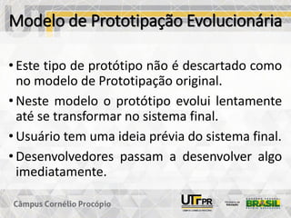 Modelo de Prototipação Evolucionária
• Este tipo de protótipo não é descartado como
no modelo de Prototipação original.
• Neste modelo o protótipo evolui lentamente
até se transformar no sistema final.
• Usuário tem uma ideia prévia do sistema final.
• Desenvolvedores passam a desenvolver algo
imediatamente.
 
