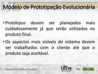 Modelo de Prototipação Evolucionária
• Protótipos devem ser planejados mais
cuidadosamente já que serão utilizados no
produto final.
• Os aspectos mais visíveis do sistema devem
ser trabalhados com o cliente até que o
produto seja aceitável.
 