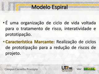 Modelo Espiral
• É uma organização de ciclo de vida voltada
para o tratamento de risco, interatividade e
prototipação.
• Característica Marcante: Realização de ciclos
de prototipação para a redução de riscos de
projeto.
 