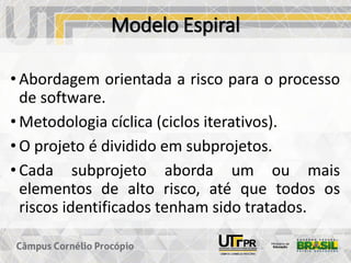 Modelo Espiral
• Abordagem orientada a risco para o processo
de software.
• Metodologia cíclica (ciclos iterativos).
• O projeto é dividido em subprojetos.
• Cada subprojeto aborda um ou mais
elementos de alto risco, até que todos os
riscos identificados tenham sido tratados.
 