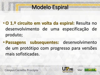 Modelo Espiral
• O 1.º circuito em volta da espiral: Resulta no
desenvolvimento de uma especificação de
produto;
• Passagens subsequentes: desenvolvimento
de um protótipo com progresso para versões
mais sofisticadas.
 