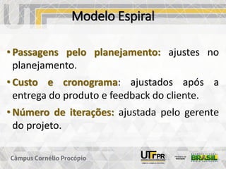 Modelo Espiral
• Passagens pelo planejamento: ajustes no
planejamento.
• Custo e cronograma: ajustados após a
entrega do produto e feedback do cliente.
• Número de iterações: ajustada pelo gerente
do projeto.
 