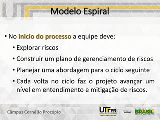 Modelo Espiral
• No inicio do processo a equipe deve:
• Explorar riscos
• Construir um plano de gerenciamento de riscos
• Planejar uma abordagem para o ciclo seguinte
• Cada volta no ciclo faz o projeto avançar um
nível em entendimento e mitigação de riscos.
 