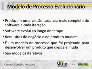 Modelo de Processo Evolucionário
• Produzem uma versão cada vez mais completo do
software a cada iteração
• Software evolui ao longo do tempo
• Requisitos do negócio e do produto mudam
• É um modelo de processo que foi projetado para
desenvolver um produto que cresce e muda
• São modelos iterativos
 