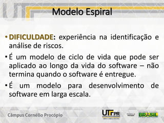 Modelo Espiral
• DIFICULDADE: experiência na identificação e
análise de riscos.
• É um modelo de ciclo de vida que pode ser
aplicado ao longo da vida do software – não
termina quando o software é entregue.
• É um modelo para desenvolvimento de
software em larga escala.
 