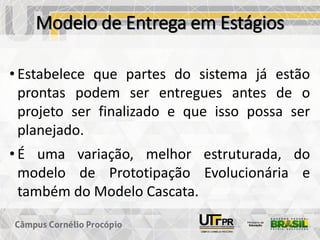 Modelo de Entrega em Estágios
• Estabelece que partes do sistema já estão
prontas podem ser entregues antes de o
projeto ser finalizado e que isso possa ser
planejado.
• É uma variação, melhor estruturada, do
modelo de Prototipação Evolucionária e
também do Modelo Cascata.
 