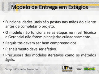 Modelo de Entrega em Estágios
• Funcionalidades uteis são postas nas mãos do cliente
antes de completar o projeto.
• O modelo não funciona se as etapas no nível Técnico
e Gerencial não forem planejadas cuidadosamente.
• Requisitos devem ser bem compreendidos.
• Planejamento deve ser efetivo.
• Precursora dos modelos iterativos como os métodos
ágeis.
 
