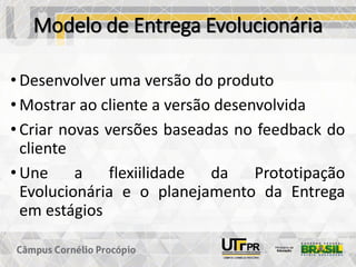 Modelo de Entrega Evolucionária
• Desenvolver uma versão do produto
• Mostrar ao cliente a versão desenvolvida
• Criar novas versões baseadas no feedback do
cliente
• Une a flexiilidade da Prototipação
Evolucionária e o planejamento da Entrega
em estágios
 