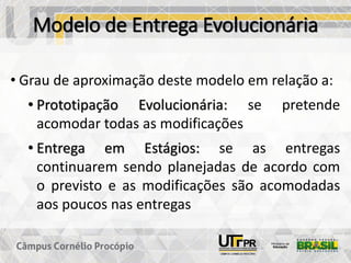 Modelo de Entrega Evolucionária
• Grau de aproximação deste modelo em relação a:
• Prototipação Evolucionária: se pretende
acomodar todas as modificações
• Entrega em Estágios: se as entregas
continuarem sendo planejadas de acordo com
o previsto e as modificações são acomodadas
aos poucos nas entregas
 