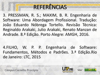 REFERÊNCIAS
3. PRESSMAN, R. S.; MAXIM, B. R. Engenharia de
Software: Uma Abordagem Profissional. Tradução:
João Eduardo Nóbrega Tortello. Revisão Técnica:
Reginaldo Arakaki, Julio Arakaki, Renato Manzan de
Andrade. 8.ª Edição. Porto Alegre: AMGH, 2016.
4.FILHO, W. P. P. Engenharia de Software:
Fundamentos, Métodos e Padrões. 3.ª Edição.Rio
de Janeiro: LTC, 2015
 