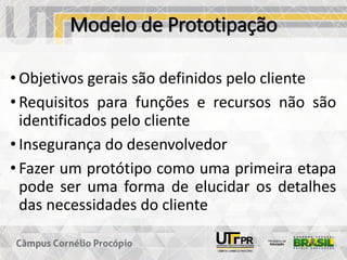 Modelo de Prototipação
• Objetivos gerais são definidos pelo cliente
• Requisitos para funções e recursos não são
identificados pelo cliente
• Insegurança do desenvolvedor
• Fazer um protótipo como uma primeira etapa
pode ser uma forma de elucidar os detalhes
das necessidades do cliente
 