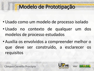 Modelo de Prototipação
• Usado como um modelo de processo isolado
• Usado no contexto de qualquer um dos
modelos de processo estudados
• Auxilia os envolvidos a compreender melhor o
que deve ser construído, a esclarecer os
requisitos
 