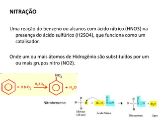 NITRAÇÃO
Uma reação do benzeno ou alcanos com ácido nítrico (HNO3) na
presença do ácido sulfúrico (H2SO4), que funciona como um
catalisador.
Onde um ou mais átomos de Hidrogênio são substituídos por um
ou mais grupos nitro (NO2).
Nitrobenzeno
 