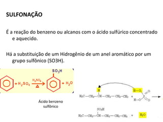 SULFONAÇÃO
É a reação do benzeno ou alcanos com o ácido sulfúrico concentrado
e aquecido.
Há a substituição de um Hidrogênio de um anel aromático por um
grupo sulfônico (SO3H).
Ácido benzeno
sulfônico
 