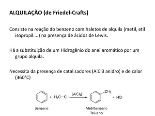 ALQUILAÇÃO (de Friedel-Crafts)
Consiste na reação do benzeno com haletos de alquila (metil, etil
isopropil....) na presença de ácidos de Lewis.
Há a substituição de um Hidrogênio do anel aromático por um
grupo alquila.
Necessita da presença de catalisadores (AlCl3 anidro) e de calor
(360°C)
Metilbenzeno
Tolueno
Benzeno
 