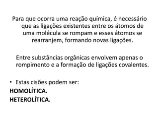 Para que ocorra uma reação química, é necessário
que as ligações existentes entre os átomos de
uma molécula se rompam e esses átomos se
rearranjem, formando novas ligações.
Entre substâncias orgânicas envolvem apenas o
rompimento e a formação de ligações covalentes.
• Estas cisões podem ser:
HOMOLÍTICA.
HETEROLÍTICA.
 