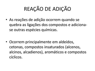 REAÇÃO DE ADIÇÃO
• As reações de adição ocorrem quando se
quebra as ligações dos compostos e adiciona-
se outras espécies químicas.
• Ocorrem principalmente em aldeídos,
cetonas, compostos insaturados (alcenos,
alcinos, alcadienos), aromáticos e compostos
cíclicos.
 