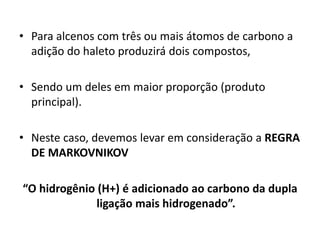 • Para alcenos com três ou mais átomos de carbono a
adição do haleto produzirá dois compostos,
• Sendo um deles em maior proporção (produto
principal).
• Neste caso, devemos levar em consideração a REGRA
DE MARKOVNIKOV
“O hidrogênio (H+) é adicionado ao carbono da dupla
ligação mais hidrogenado”.
 