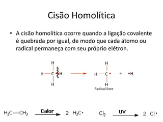 Cisão Homolítica
• A cisão homolítica ocorre quando a ligação covalente
é quebrada por igual, de modo que cada átomo ou
radical permaneça com seu próprio elétron.
H
C
H
H H
Radical livre
H
+C
H
H H
 