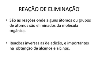REAÇÃO DE ELIMINAÇÃO
• São as reações onde alguns átomos ou grupos
de átomos são eliminados da molécula
orgânica.
• Reações inversas as de adição, e importantes
na obtenção de alcenos e alcinos.
 