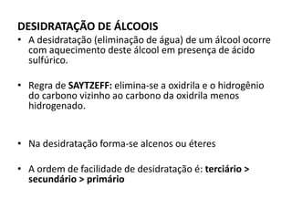 DESIDRATAÇÃO DE ÁLCOOIS
• A desidratação (eliminação de água) de um álcool ocorre
com aquecimento deste álcool em presença de ácido
sulfúrico.
• Regra de SAYTZEFF: elimina-se a oxidrila e o hidrogênio
do carbono vizinho ao carbono da oxidrila menos
hidrogenado.
• Na desidratação forma-se alcenos ou éteres
• A ordem de facilidade de desidratação é: terciário >
secundário > primário
 