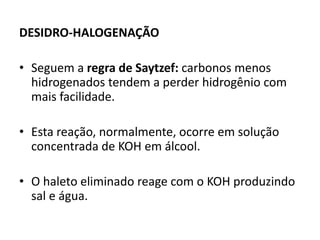 DESIDRO-HALOGENAÇÃO
• Seguem a regra de Saytzef: carbonos menos
hidrogenados tendem a perder hidrogênio com
mais facilidade.
• Esta reação, normalmente, ocorre em solução
concentrada de KOH em álcool.
• O haleto eliminado reage com o KOH produzindo
sal e água.
 