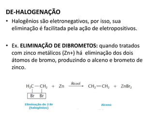 DE-HALOGENAÇÃO
• Halogênios são eletronegativos, por isso, sua
eliminação é facilitada pela ação de eletropositivos.
• Ex. ELIMINAÇÃO DE DIBROMETOS: quando tratados
com zinco metálicos (Zn+) há eliminação dos dois
átomos de bromo, produzindo o alceno e brometo de
zinco.
 