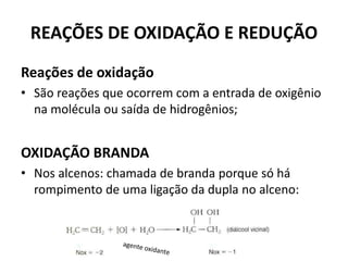 REAÇÕES DE OXIDAÇÃO E REDUÇÃO
Reações de oxidação
• São reações que ocorrem com a entrada de oxigênio
na molécula ou saída de hidrogênios;
OXIDAÇÃO BRANDA
• Nos alcenos: chamada de branda porque só há
rompimento de uma ligação da dupla no alceno:
 