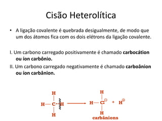 Cisão Heterolítica
• A ligação covalente é quebrada desigualmente, de modo que
um dos átomos fica com os dois elétrons da ligação covalente.
I. Um carbono carregado positivamente é chamado carbocátion
ou íon carbônio.
II. Um carbono carregado negativamente é chamado carboânion
ou íon carbânion.
+
H
H
H
C H
carbânions
H
C
H
H H
 