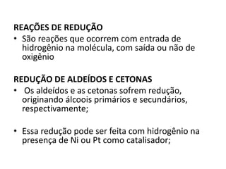 REAÇÕES DE REDUÇÃO
• São reações que ocorrem com entrada de
hidrogênio na molécula, com saída ou não de
oxigênio
REDUÇÃO DE ALDEÍDOS E CETONAS
• Os aldeídos e as cetonas sofrem redução,
originando álcoois primários e secundários,
respectivamente;
• Essa redução pode ser feita com hidrogênio na
presença de Ni ou Pt como catalisador;
 