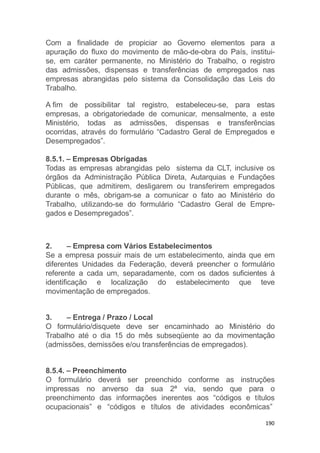 190
Com a finalidade de propiciar ao Governo elementos para a
apuração do fluxo do movimento de mão-de-obra do País, institui-
se, em caráter permanente, no Ministério do Trabalho, o registro
das admissões, dispensas e transferências de empregados nas
empresas abrangidas pelo sistema da Consolidação das Leis do
Trabalho.
A fim de possibilitar tal registro, estabeleceu-se, para estas
empresas, a obrigatoriedade de comunicar, mensalmente, a este
Ministério, todas as admissões, dispensas e transferências
ocorridas, através do formulário “Cadastro Geral de Empregados e
Desempregados”.
8.5.1. – Empresas Obrigadas
Todas as empresas abrangidas pelo sistema da CLT, inclusive os
órgãos da Administração Pública Direta, Autarquias e Fundações
Públicas, que admitirem, desligarem ou transferirem empregados
durante o mês, obrigam-se a comunicar o fato ao Ministério do
Trabalho, utilizando-se do formulário “Cadastro Geral de Empre-
gados e Desempregados”.
2. – Empresa com Vários Estabelecimentos
Se a empresa possuir mais de um estabelecimento, ainda que em
diferentes Unidades da Federação, deverá preencher o formulário
referente a cada um, separadamente, com os dados suficientes à
identificação e localização do estabelecimento que teve
movimentação de empregados.
3. – Entrega / Prazo / Local
O formulário/disquete deve ser encaminhado ao Ministério do
Trabalho até o dia 15 do mês subseqüente ao da movimentação
(admissões, demissões e/ou transferências de empregados).
8.5.4. – Preenchimento
O formulário deverá ser preenchido conforme as instruções
impressas no anverso da sua 2ª via, sendo que para o
preenchimento das informações inerentes aos “códigos e títulos
ocupacionais” e “códigos e títulos de atividades econômicas”
 