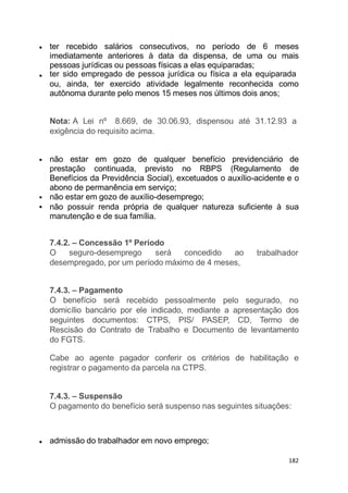 ter recebido salários consecutivos, no período de 6 meses
imediatamente anteriores à data da dispensa, de uma ou mais
pessoas jurídicas ou pessoas físicas a elas equiparadas;
ter sido empregado de pessoa jurídica ou física a ela equiparada
ou, ainda, ter exercido atividade legalmente reconhecida como
autônoma durante pelo menos 15 meses nos últimos dois anos;
Nota: A Lei nº 8.669, de 30.06.93, dispensou até 31.12.93 a
exigência do requisito acima.
não estar em gozo de qualquer benefício previdenciário de
prestação continuada, previsto no RBPS (Regulamento de
Benefícios da Previdência Social), excetuados o auxílio-acidente e o
abono de permanência em serviço;
não estar em gozo de auxílio-desemprego;
não possuir renda própria de qualquer natureza suficiente à sua
manutenção e de sua família.
trabalhador
7.4.2. – Concessão 1º Período
O seguro-desemprego será concedido ao
desempregado, por um período máximo de 4 meses,
7.4.3. – Pagamento
O benefício será recebido pessoalmente pelo segurado, no
domicílio bancário por ele indicado, mediante a apresentação dos
seguintes documentos: CTPS, PIS/ PASEP, CD, Termo de
Rescisão do Contrato de Trabalho e Documento de levantamento
do FGTS.
Cabe ao agente pagador conferir os critérios de habilitação e
registrar o pagamento da parcela na CTPS.
7.4.3. – Suspensão
O pagamento do benefício será suspenso nas seguintes situações:
admissão do trabalhador em novo emprego;
182
 