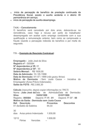 e o abono
início de percepção de benefício de prestação continuada da
dePrevidência Social, exceto o auxílio acidente
permanência em serviço;
início de percepção de auxílio-desemprego.
183
dobrando-se na
7.4.4. – Cancelamento
O benefício será cancelado por dois anos,
reincidência, caso haja a recusa por parte do trabalhador
desempregado em aceitar outro emprego condizente com a sua
qualificação e remuneração anterior, bem como se comprovada a
fraude visando a percepção indevida do benefício e por morte do
segurado.
7.5. – Exemplo de Rescisão Contratual:
Empregado : João José da Silva
Registro nº : 005584
Nº dependentes p/ IR: 01
Nº dependentes p/ SF: 00
Salário Mensal : R$ 1930,00
Data de Admissão: 10 / 05 /1998
Data de Demissão: 01/ 07 / 1999 (não gozou férias)
Causa – Iniciativa doMotivo da Demissão : Sem Justa
Empregador (Aviso Prévio Indenizado).
Saldo do FGTS : R$ 2.085,30
Cálculo (rascunho, depois copiar informações no TRCT)
Nome : João José daData de AdmissãoData de Demissão:
Silva
Registro : 005584
:10/05/1999
Depend. P/ IR : 01
01/07/1999
Depend. P/ SF : 00
Motivo da Saída : Demissão sem Justa Causa
DescontosRef. Descrição
01 diaSaldo de Salários
Proventos
64,33
30
dias Aviso prévio Indenizado 1.930,00
12/12
Férias Vencidas –
1.930,00
 