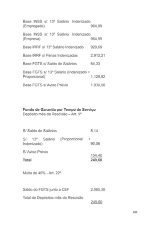 185
13º Salário IndenizadoBase INSS s/
(Empregado) 964,99
13º Salário IndenizadoBase INSS s/
(Empresa) 964,99
Base IRRF s/ 13º Salário Indenizado 929,69
Base IRRF s/ Férias Indenizadas 2.912,21
Base FGTS s/ Saldo de Salários 64,33
Base FGTS s/ 13º Salário (Indenizado +
Proporcional) 1.125,82
Base FGTS s/ Aviso Prévio 1.930,00
Fundo de Garantia por Tempo de Serviço
Depósito mês da Rescisão – Art. 9º
5,14
(Proporcional +
S/ Saldo de Salários
S/ 13º Salário
Indenizado) 90,06
S/ Aviso Prévio
Total
154,40
249,60
Multa de 40% - Art. 22º
Saldo do FGTS junto a CEF 2.085,30
Total de Depósitos mês da Rescisão
249,60
 