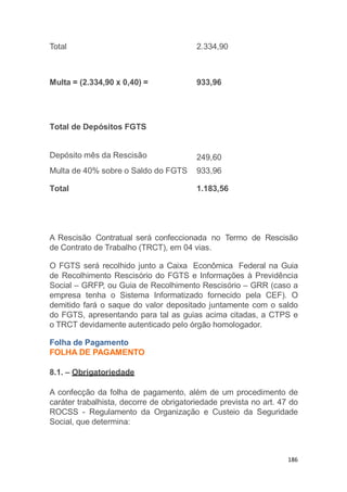 186
Total 2.334,90
Multa = (2.334,90 x 0,40) = 933,96
A Rescisão Contratual será confeccionada no Termo de Rescisão
de Contrato de Trabalho (TRCT), em 04 vias.
O FGTS será recolhido junto a Caixa Econômica Federal na Guia
de Recolhimento Rescisório do FGTS e Informações à Previdência
Social – GRFP, ou Guia de Recolhimento Rescisório – GRR (caso a
empresa tenha o Sistema Informatizado fornecido pela CEF). O
demitido fará o saque do valor depositado juntamente com o saldo
do FGTS, apresentando para tal as guias acima citadas, a CTPS e
o TRCT devidamente autenticado pelo órgão homologador.
Folha de Pagamento
FOLHA DE PAGAMENTO
8.1. – Obrigatoriedade
A confecção da folha de pagamento, além de um procedimento de
caráter trabalhista, decorre de obrigatoriedade prevista no art. 47 do
ROCSS - Regulamento da Organização e Custeio da Seguridade
Social, que determina:
Total de Depósitos FGTS
Depósito mês da Rescisão 249,60
Multa de 40% sobre o Saldo do FGTS 933,96
Total 1.183,56
 
