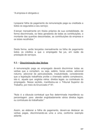 187
“A empresa é obrigada a:
I.preparar folha de pagamento da remuneração paga ou creditada a
todos os segurados a seu serviço;
II.lançar mensalmente em títulos próprios de sua contabilidade, de
forma discriminada, os fatos geradores de todas as contribuições, o
montante das quantias descontadas, as contribuições da empresa e
os totais recolhidos.”
Desta forma, serão lançados mensalmente na folha de pagamento
todos os créditos a que o empregado faz jus, em razão da
prestação de serviços.
8.2. – Discriminação das Verbas
A remuneração paga ao empregado deverá discriminar todas as
verbas que a compõem, ou seja, salário, horas extras, adicional
noturno, adicional de periculosidade, insalubridade, considerando
que a legislação trabalhista proíbe o chamado salário complessivo,
isto é, aquele que engloba vários direitos legais ou contratuais do
empregado. Nesse sentido, manifestou-se o Tribunal Superior do
Trabalho, por meio do Enunciado nº 91:
“Nula é a cláusula contratual que fixa determinada importância ou
percentagem para atender englobadamente vários direitos legais
ou contratuais do trabalhador.”
Assim, ao elaborar a folha de pagamento, devem-se destacar as
verbas pagas, discriminando-as uma a uma, conforme exemplo
adiante.
 
