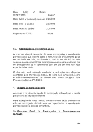 189
8.3. – Contribuição à Previdência Social
A empresa deverá descontar de seus empregados a contribuição
previdenciária que incidirá sobre a remuneração efetivamente paga
ou creditada no mês, recolhendo o produto no dia 02 do mês
seguinte ao da competência, prorrogado o prazo para o primeiro dia
útil subseqüente se o vencimento cair em dia em que não haja
expediente bancário.
O desconto será efetuado mediante a aplicação das alíquotas
apontadas pela Previdência Social, de forma não cumulativa, sobre
o salário-de-contribuição, de acordo com tabela divulgada pela
Previdência Social, PG XXXX.
4.– Imposto de Renda na Fonte
Apura-se o rendimento liquido do empregado aplicando-se a tabela
progressiva do imposto de renda.
Para apuração da renda líquida, toma-se o valor bruto creditado no
mês ao empregado, deduzindo-se os dependentes, a contribuição
previdenciária e a pensão alimentícia.
5.– Cadastro Geral de Empregados e Desempregados
(CAGED)
Base INSS s/ Salário
(Empregado) 1.255,32
Base INSS s/ Salário (Empresa) 2.258,09
Base IRRF s/ Salário 2.030,00
Base FGTS s/ Salário 2.258,09
Depósito do FGTS 180,64
 