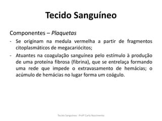 Tecido Sanguíneo
Componentes – Plaquetas
- Se originam na medula vermelha a partir de fragmentos
  citoplasmáticos de megacariócitos;
- Atuantes na coagulação sanguínea pelo estímulo à produção
  de uma proteína fibrosa (fibrina), que se entrelaça formando
  uma rede que impede o extravasamento de hemácias; o
  acúmulo de hemácias no lugar forma um coágulo.




                    Tecido Sanguíneo - Profª Carla Nascimento
 