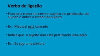 Verbo de ligação
•Funciona como elo entre o sujeito e o predicativo do
sujeito e indica o estado do sujeito.
•Ex.: Meu pai está cansado
•Indica que o sujeito não está praticando uma ação.
•Ex.: Eu sou uma pintora
 